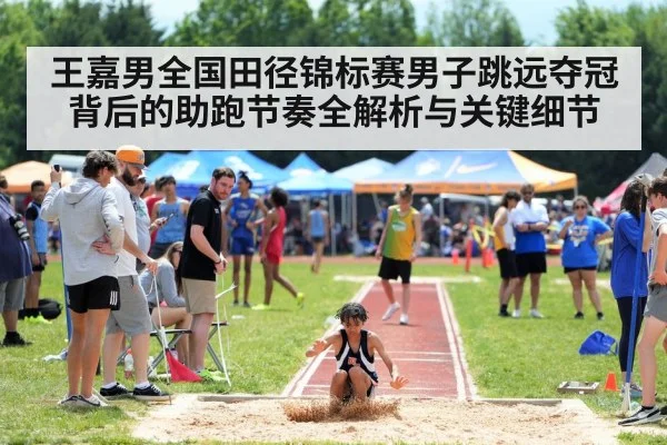王嘉男全国田径锦标赛男子跳远夺冠背后的助跑节奏全解析与关键细节